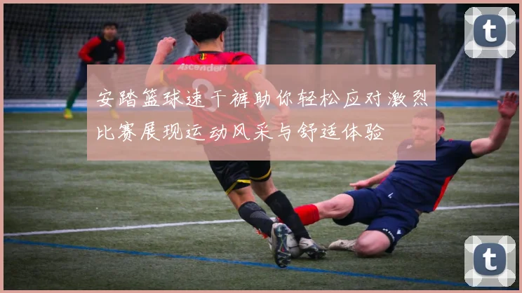 安踏篮球速干裤助你轻松应对激烈比赛展现运动风采与舒适体验