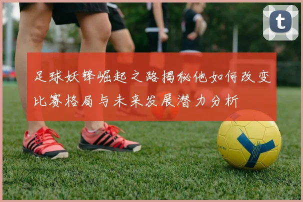 足球妖锋崛起之路揭秘他如何改变比赛格局与未来发展潜力分析