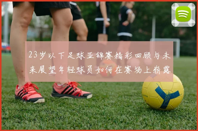 23岁以下足球亚锦赛精彩回顾与未来展望年轻球员如何在赛场上崭露头角