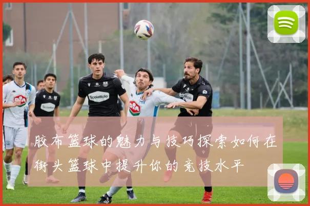 胶布篮球的魅力与技巧探索如何在街头篮球中提升你的竞技水平