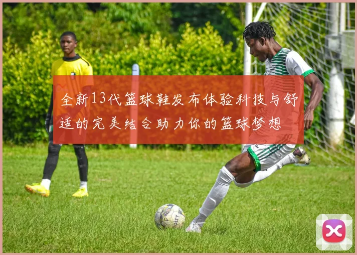 全新13代篮球鞋发布体验科技与舒适的完美结合助力你的篮球梦想