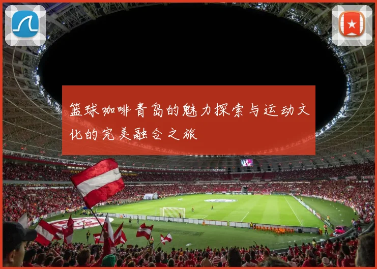 篮球咖啡青岛的魅力探索与运动文化的完美融合之旅