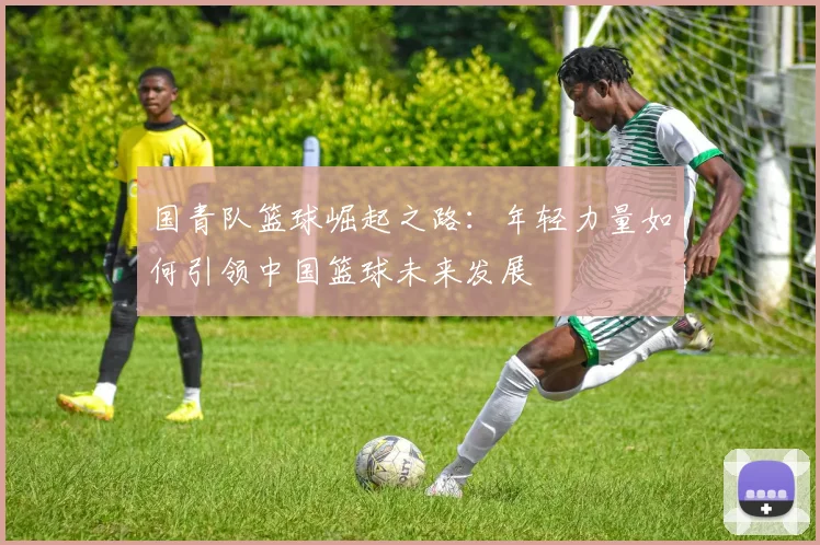 国青队篮球崛起之路：年轻力量如何引领中国篮球未来发展
