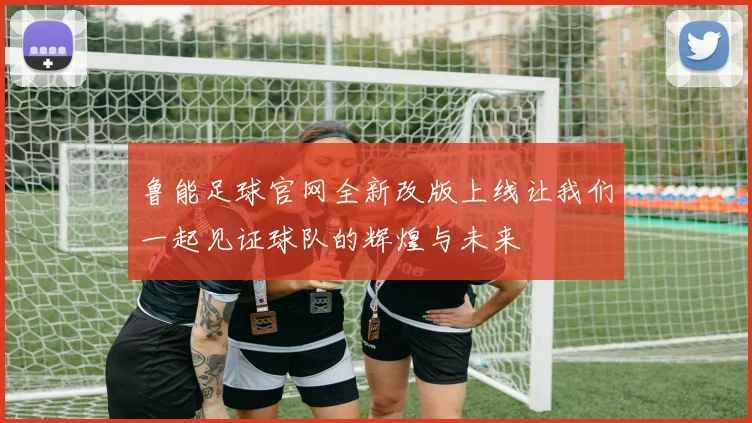 鲁能足球官网全新改版上线让我们一起见证球队的辉煌与未来
