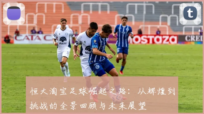 恒大淘宝足球崛起之路：从辉煌到挑战的全景回顾与未来展望