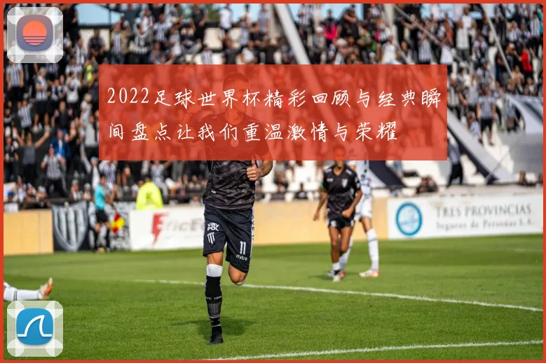 2022足球世界杯精彩回顾与经典瞬间盘点让我们重温激情与荣耀