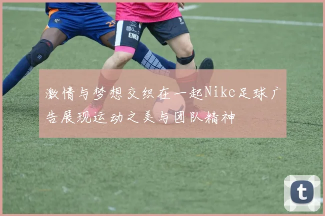 激情与梦想交织在一起Nike足球广告展现运动之美与团队精神
